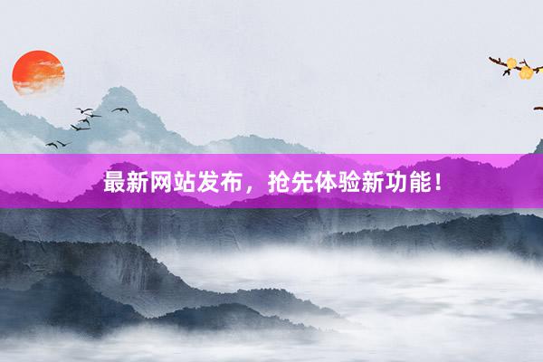 最新网站发布，抢先体验新功能！