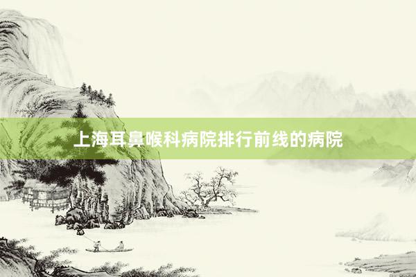 上海耳鼻喉科病院排行前线的病院