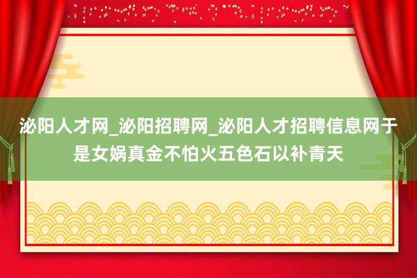 泌阳人才网_泌阳招聘网_泌阳人才招聘信息网于是女娲真金不怕火五色石以补青天