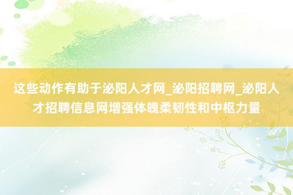 这些动作有助于泌阳人才网_泌阳招聘网_泌阳人才招聘信息网增强体魄柔韧性和中枢力量